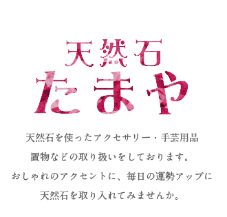 天然石たまや 天然石を使ったアクセサリー・手芸用品 置物などの取り扱いをしております。 おしゃれのアクセントに、毎日の運勢アップに 天然石を取り入れてみませんか。